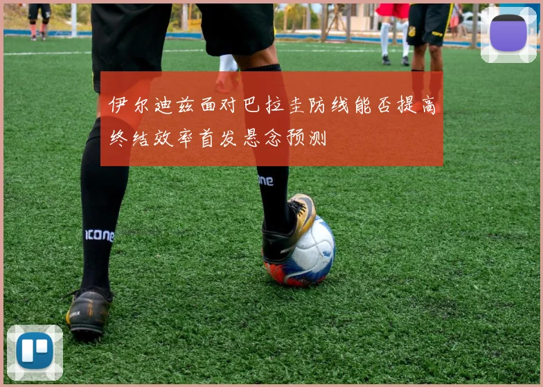 伊尔迪兹面对巴拉圭防线能否提高终结效率首发悬念预测