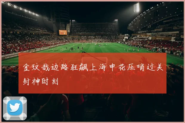 金玟哉边路狂飙上海申花压哨过关封神时刻
