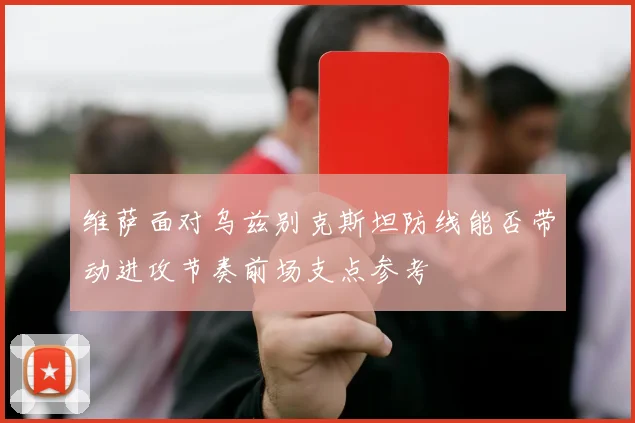 维萨面对乌兹别克斯坦防线能否带动进攻节奏前场支点参考