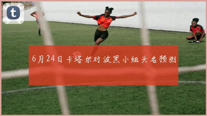 6月24日卡塔尔对波黑小组头名预测