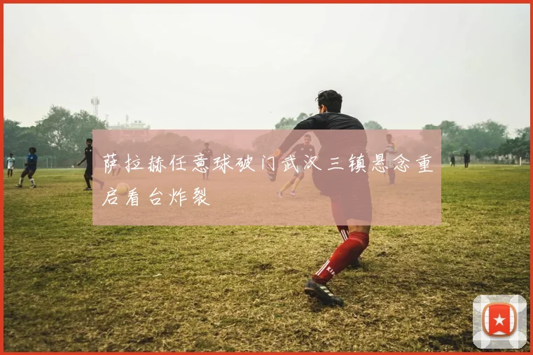 萨拉赫任意球破门武汉三镇悬念重启看台炸裂
