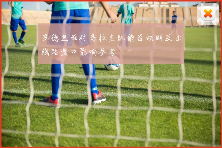 罗德里面对乌拉圭队能否切断反击线路盘口影响参考