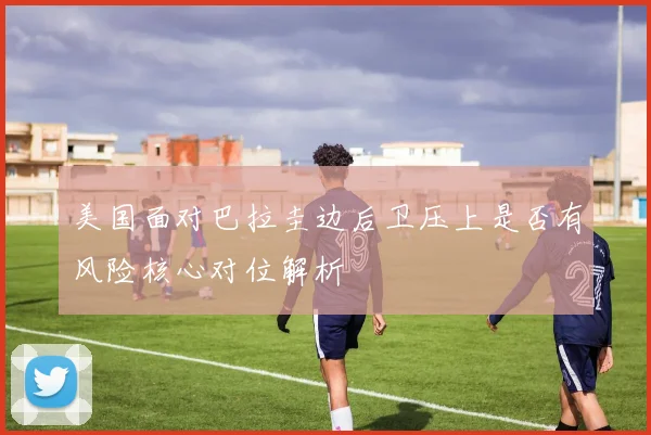 美国面对巴拉圭边后卫压上是否有风险核心对位解析