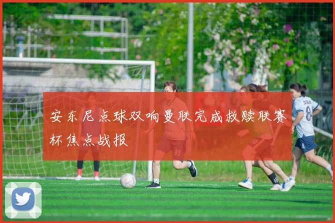 安东尼点球双响曼联完成救赎联赛杯焦点战报
