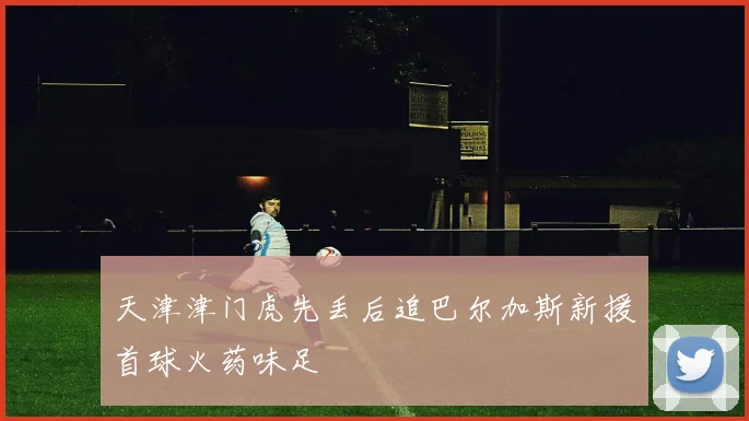 天津津门虎先丢后追巴尔加斯新援首球火药味足