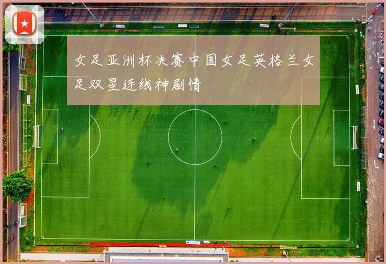 女足亚洲杯决赛中国女足英格兰女足双星连线神剧情