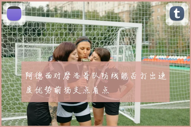 阿德面对摩洛哥队防线能否打出速度优势前场支点看点