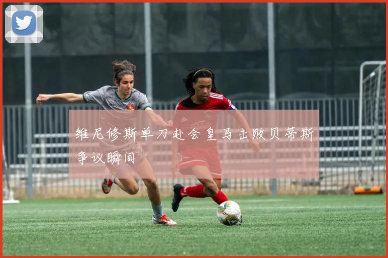 维尼修斯单刀赴会皇马击败贝蒂斯争议瞬间