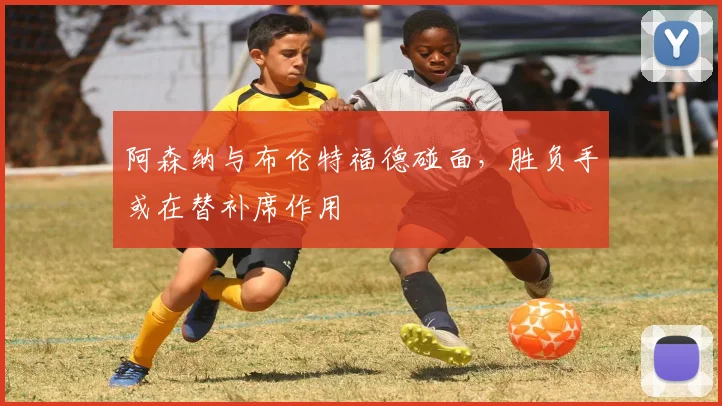 阿森纳与布伦特福德碰面，胜负手或在替补席作用