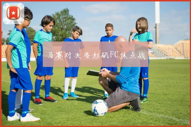 马赛对决洛杉矶FC焦点战