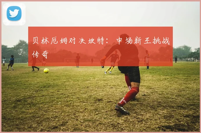 贝林厄姆对决坎特：中场新王挑战传奇