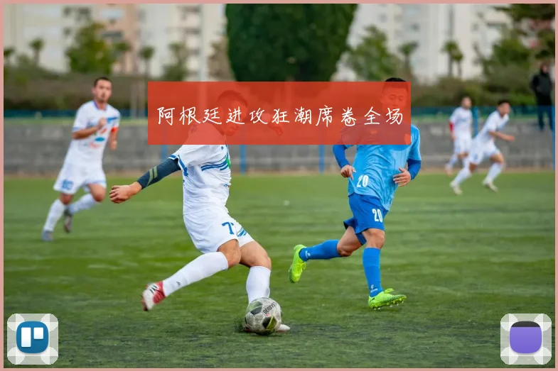 阿根廷进攻狂潮席卷全场