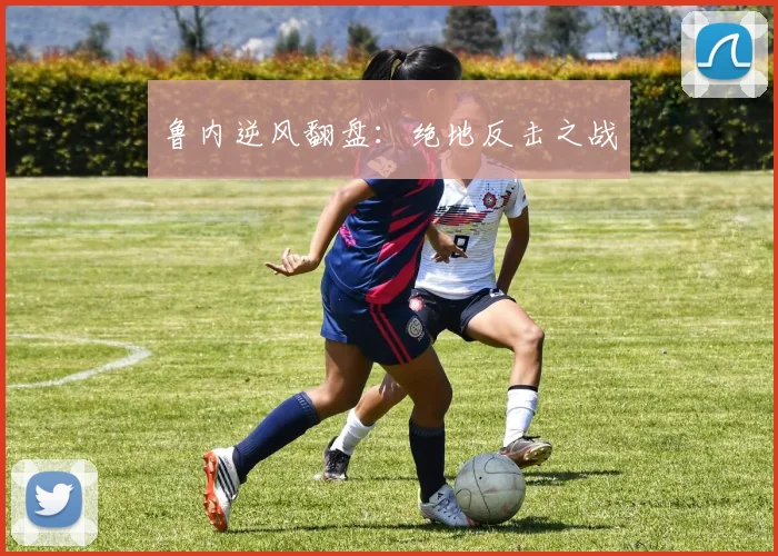 鲁内逆风翻盘：绝地反击之战