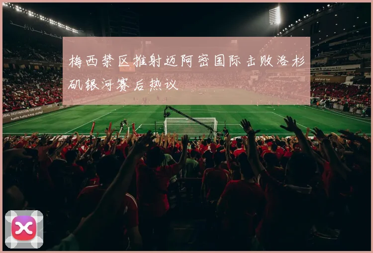 梅西禁区推射迈阿密国际击败洛杉矶银河赛后热议