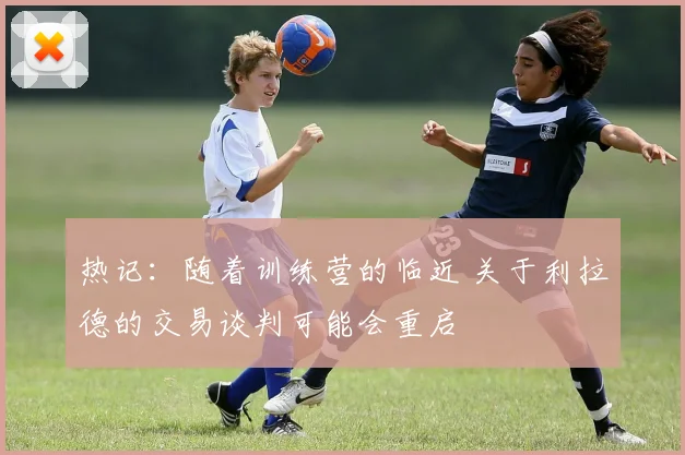 热记：随着训练营的临近 关于利拉德的交易谈判可能会重启