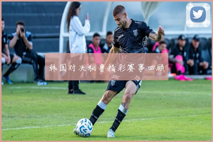 韩国对决秘鲁精彩赛事回顾