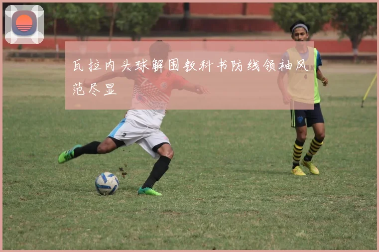 瓦拉内头球解围教科书防线领袖风范尽显
