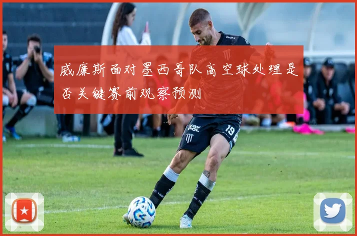 威廉斯面对墨西哥队高空球处理是否关键赛前观察预测