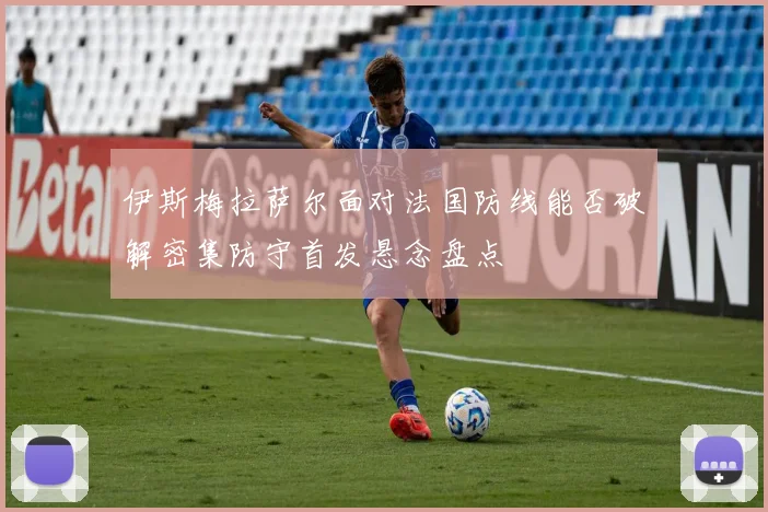 伊斯梅拉萨尔面对法国防线能否破解密集防守首发悬念盘点
