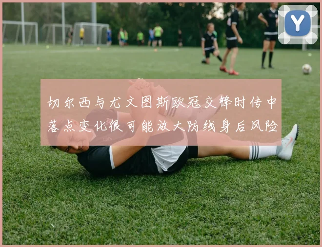 切尔西与尤文图斯欧冠交锋时传中落点变化很可能放大防线身后风险