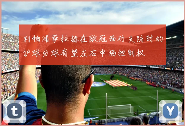 利物浦萨拉赫在欧冠面对夹防时的护球分球有望左右中场控制权
