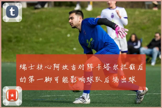 瑞士核心阿坎吉对阵卡塔尔拦截后的第一脚可能影响球队后场出球