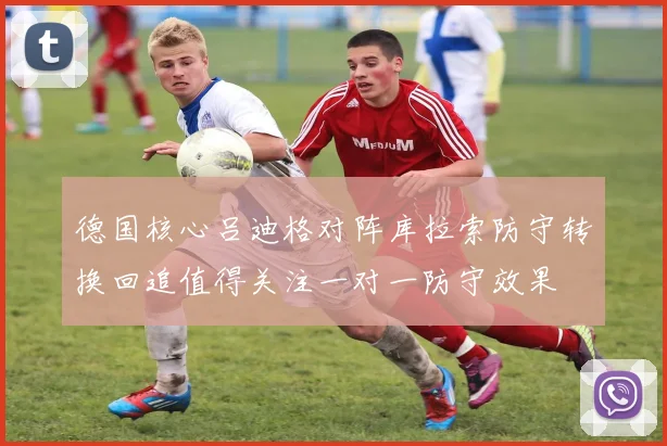 德国核心吕迪格对阵库拉索防守转换回追值得关注一对一防守效果