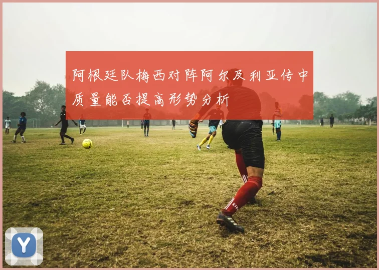 阿根廷队梅西对阵阿尔及利亚传中质量能否提高形势分析