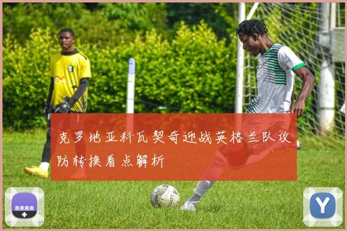 克罗地亚科瓦契奇迎战英格兰队攻防转换看点解析