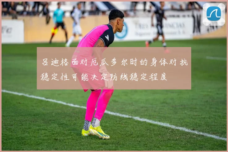 吕迪格面对厄瓜多尔时的身体对抗稳定性可能决定防线稳定程度