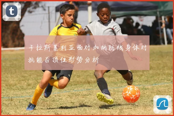 卡拉斯基利亚面对加纳防线身体对抗能否顶住形势分析