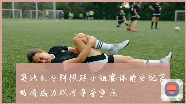 奥地利与阿根廷小组赛体能分配策略将成为双方争夺重点