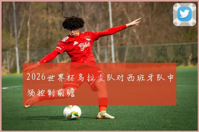 2026世界杯乌拉圭队对西班牙队中场控制前瞻