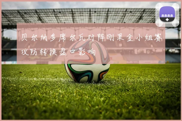贝尔纳多席尔瓦对阵刚果金小组赛攻防转换盘口影响