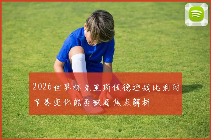 2026世界杯克里斯伍德迎战比利时节奏变化能否破局焦点解析