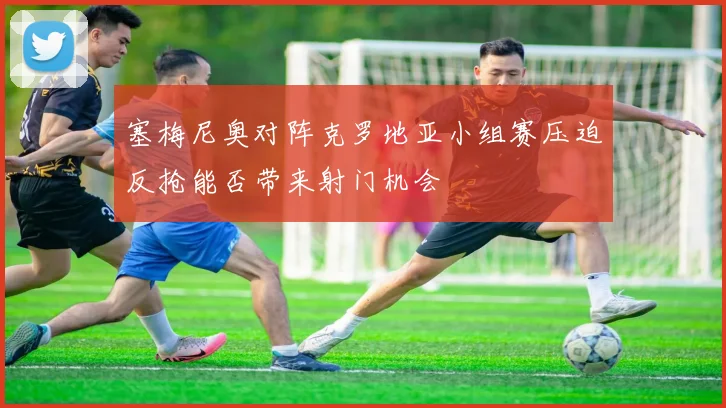 塞梅尼奥对阵克罗地亚小组赛压迫反抢能否带来射门机会