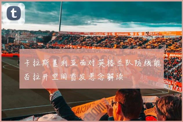 卡拉斯基利亚面对英格兰队防线能否拉开空间首发悬念解读