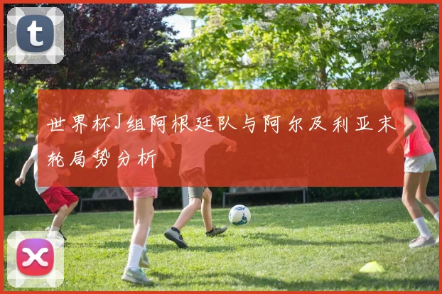 世界杯J组阿根廷队与阿尔及利亚末轮局势分析