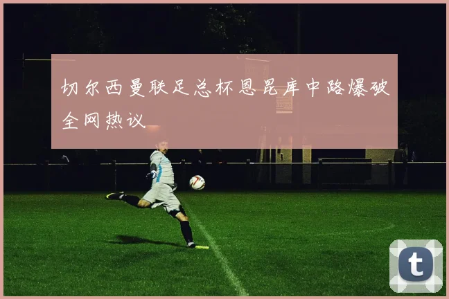 切尔西曼联足总杯恩昆库中路爆破全网热议