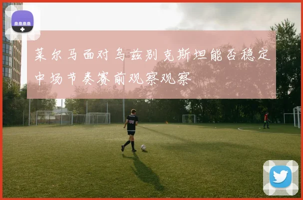 莱尔马面对乌兹别克斯坦能否稳定中场节奏赛前观察观察
