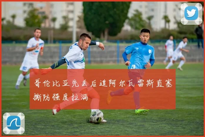 哥伦比亚先丢后追阿尔瓦雷斯直塞撕防强度拉满