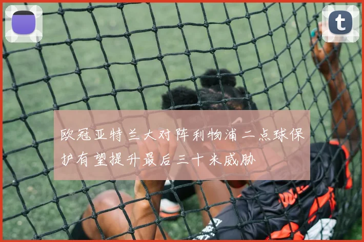 欧冠亚特兰大对阵利物浦二点球保护有望提升最后三十米威胁