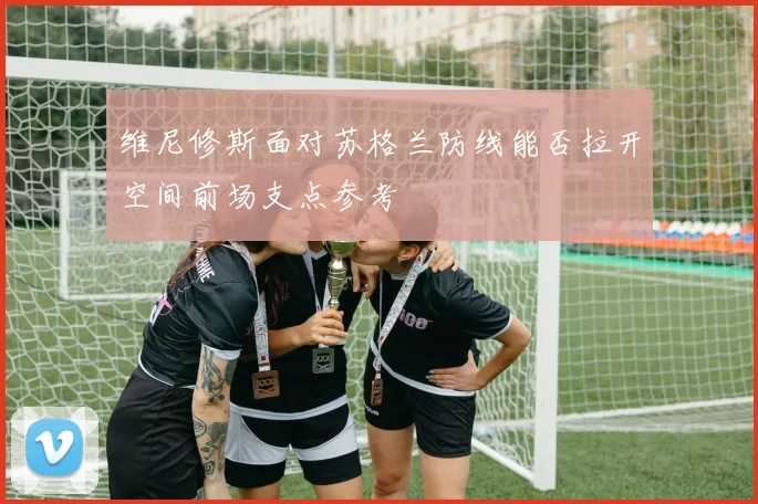 维尼修斯面对苏格兰防线能否拉开空间前场支点参考