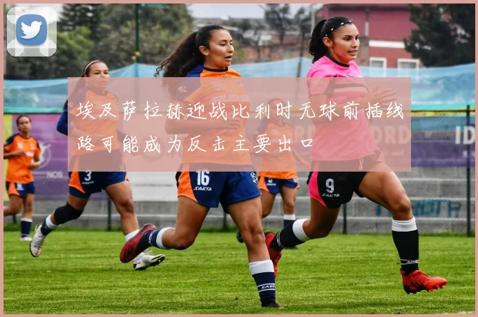 埃及萨拉赫迎战比利时无球前插线路可能成为反击主要出口