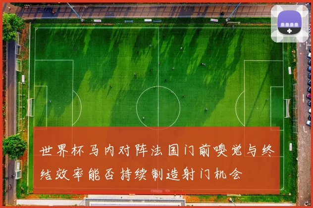 世界杯马内对阵法国门前嗅觉与终结效率能否持续制造射门机会
