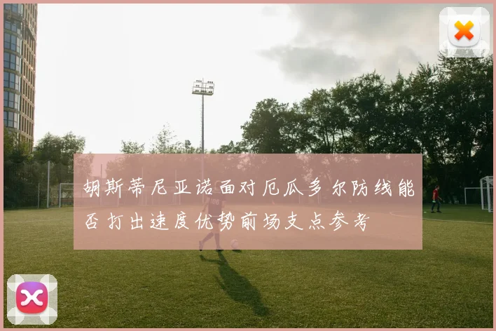 胡斯蒂尼亚诺面对厄瓜多尔防线能否打出速度优势前场支点参考