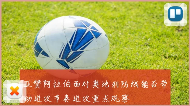 亚赞阿拉伯面对奥地利防线能否带动进攻节奏进攻重点观察